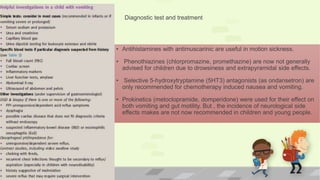 • Antihistamines with antimuscarinic are useful in motion sickness.
• Phenothiazines (chlorpromazine, promethazine) are now not generally
advised for children due to drowsiness and extrapyramidal side effects.
• Selective 5-hydroxytryptamine (5HT3) antagonists (as ondansetron) are
only recommended for chemotherapy induced nausea and vomiting.
• Prokinetics (metoclopramide, domperidone) were used for their effect on
both vomiting and gut motility. But , the incidence of neurological side
effects makes are not now recommended in children and young people.
Diagnostic test and treatment
 