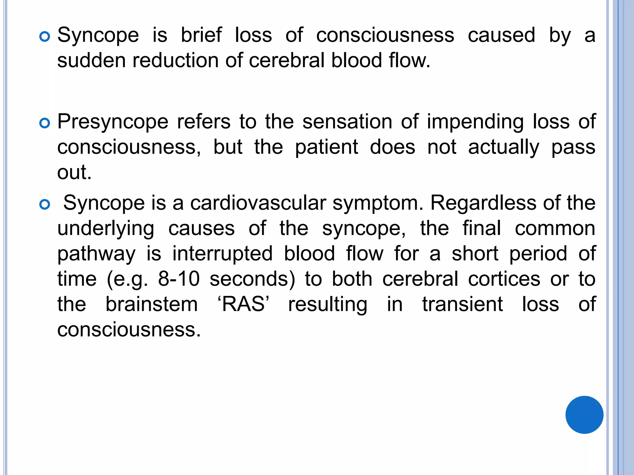  Syncope is brief loss of consciousness caused by a
sudden reduction of cerebral blood flow.
 Presyncope refers to the sensation of impending loss of
consciousness, but the patient does not actually pass
out.
 Syncope is a cardiovascular symptom. Regardless of the
underlying causes of the syncope, the final common
pathway is interrupted blood flow for a short period of
time (e.g. 8-10 seconds) to both cerebral cortices or to
the brainstem ‗RAS‘ resulting in transient loss of
consciousness.
 