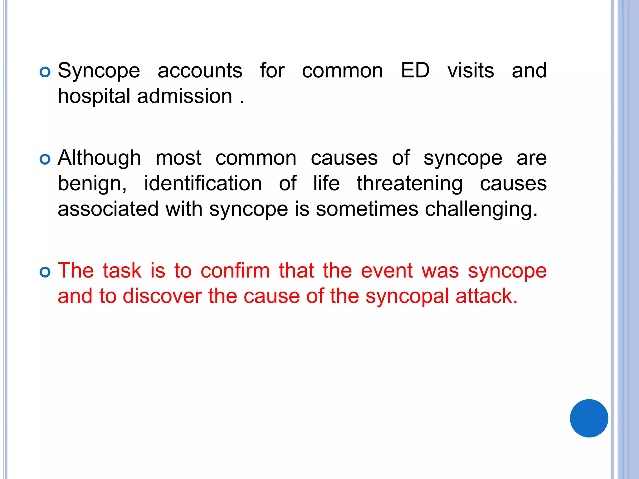 Syncope accounts for common ED visits and
hospital admission .
 Although most common causes of syncope are
benign, identification of life threatening causes
associated with syncope is sometimes challenging.
 The task is to confirm that the event was syncope
and to discover the cause of the syncopal attack.
 