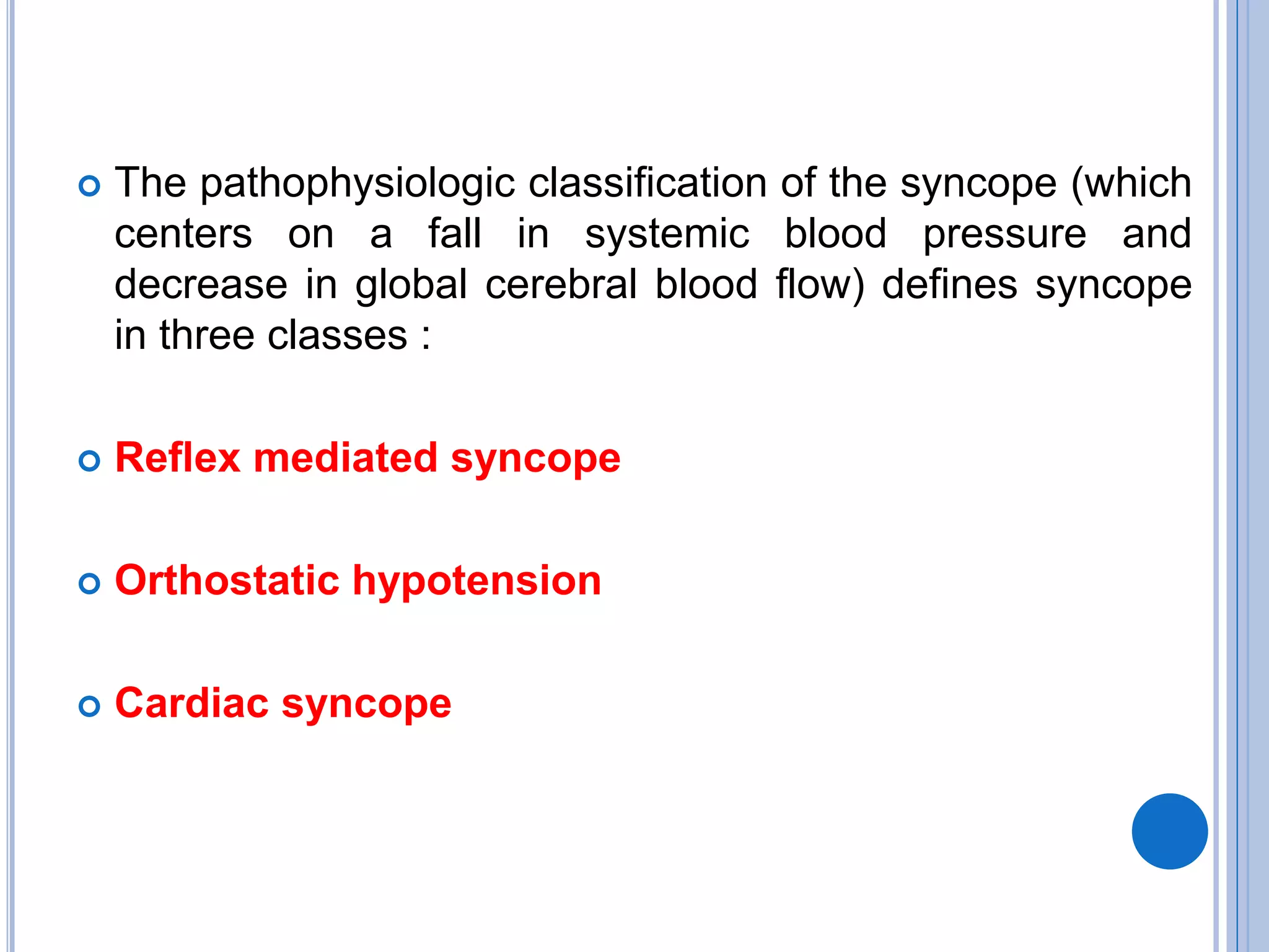  The pathophysiologic classification of the syncope (which
centers on a fall in systemic blood pressure and
decrease in global cerebral blood flow) defines syncope
in three classes :
 Reflex mediated syncope
 Orthostatic hypotension
 Cardiac syncope
 