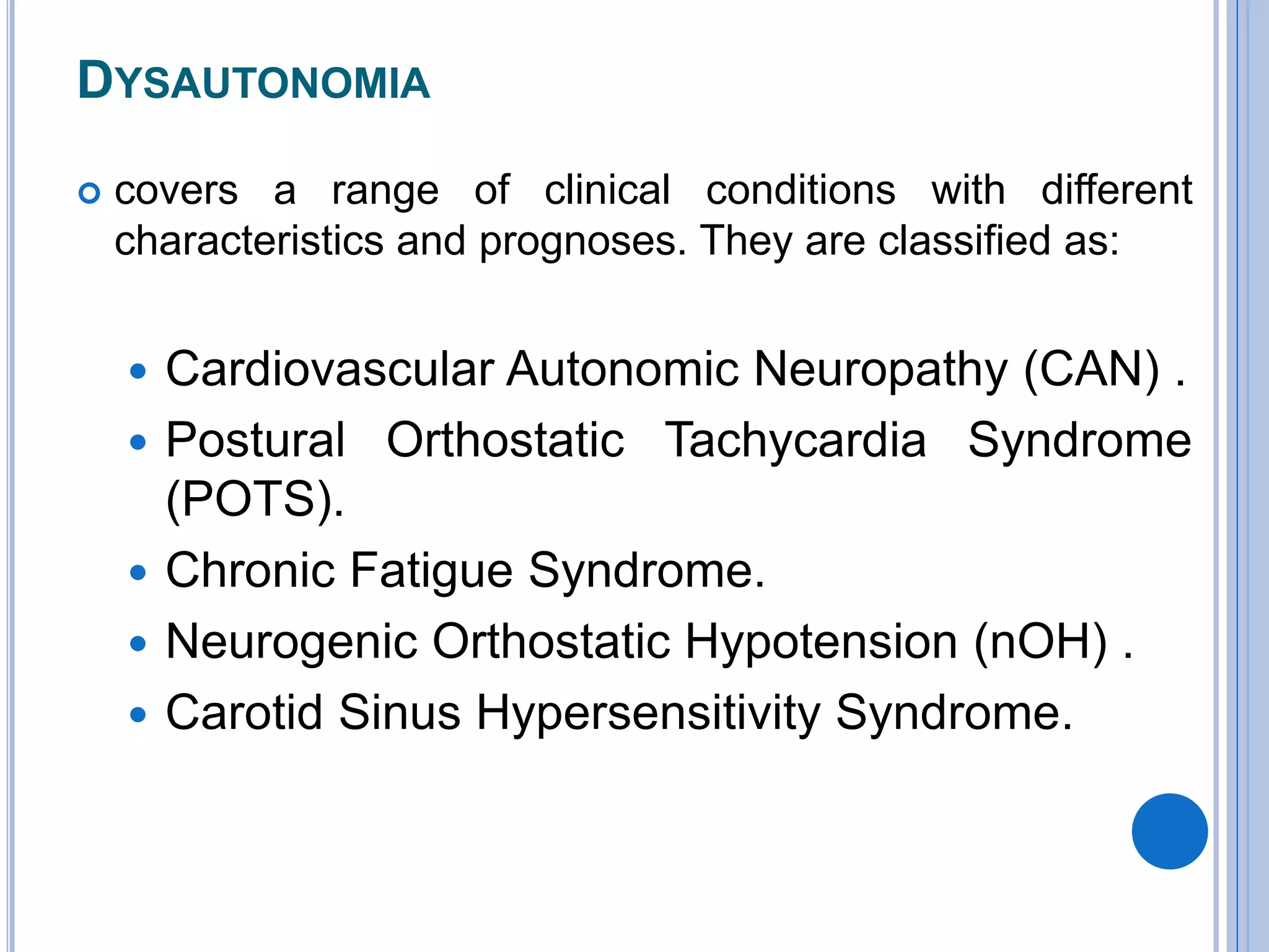 DYSAUTONOMIA
 covers a range of clinical conditions with different
characteristics and prognoses. They are classified as:
 Cardiovascular Autonomic Neuropathy (CAN) .
 Postural Orthostatic Tachycardia Syndrome
(POTS).
 Chronic Fatigue Syndrome.
 Neurogenic Orthostatic Hypotension (nOH) .
 Carotid Sinus Hypersensitivity Syndrome.
 