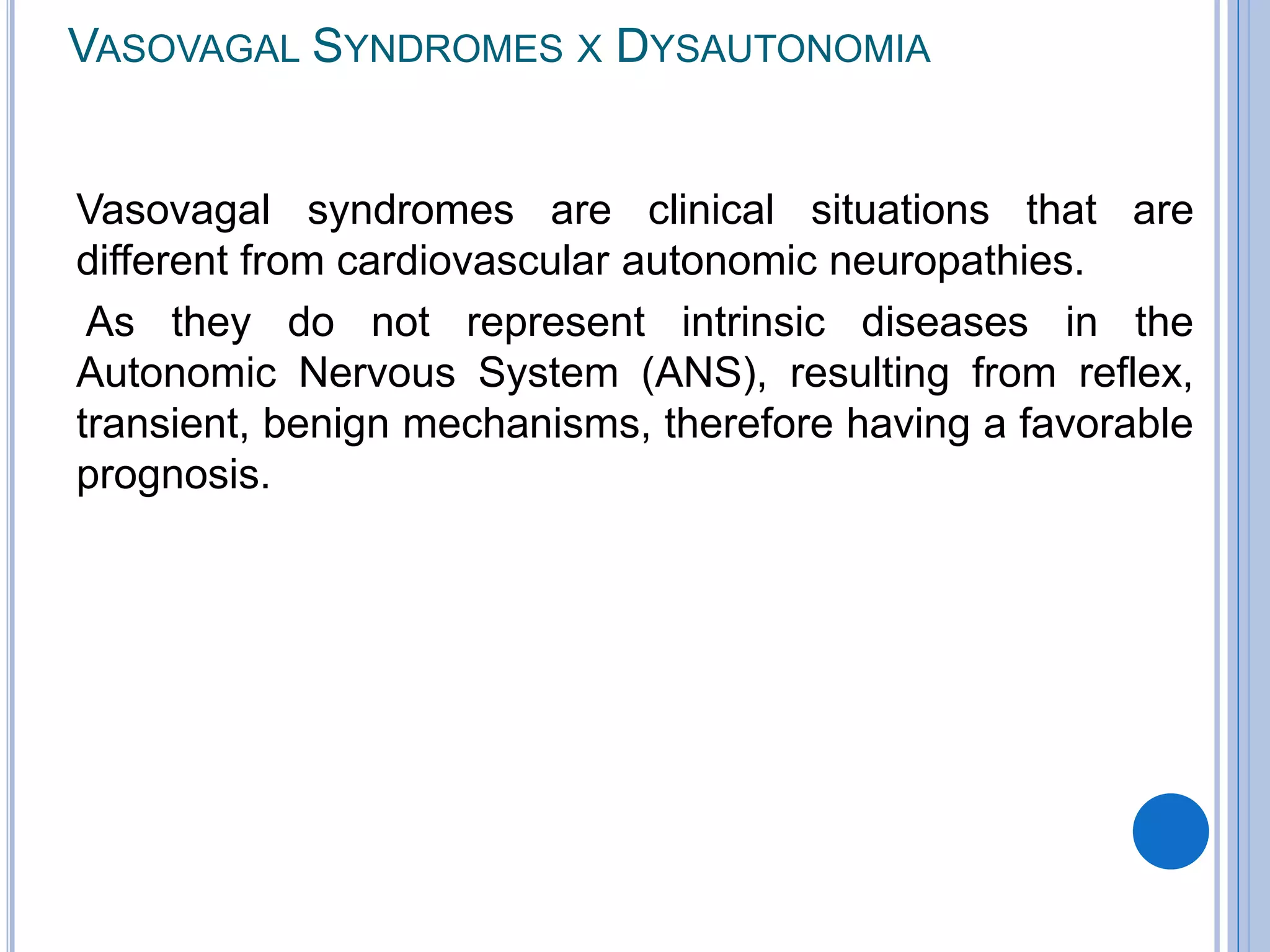 VASOVAGAL SYNDROMES X DYSAUTONOMIA
Vasovagal syndromes are clinical situations that are
different from cardiovascular autonomic neuropathies.
As they do not represent intrinsic diseases in the
Autonomic Nervous System (ANS), resulting from reflex,
transient, benign mechanisms, therefore having a favorable
prognosis.
 