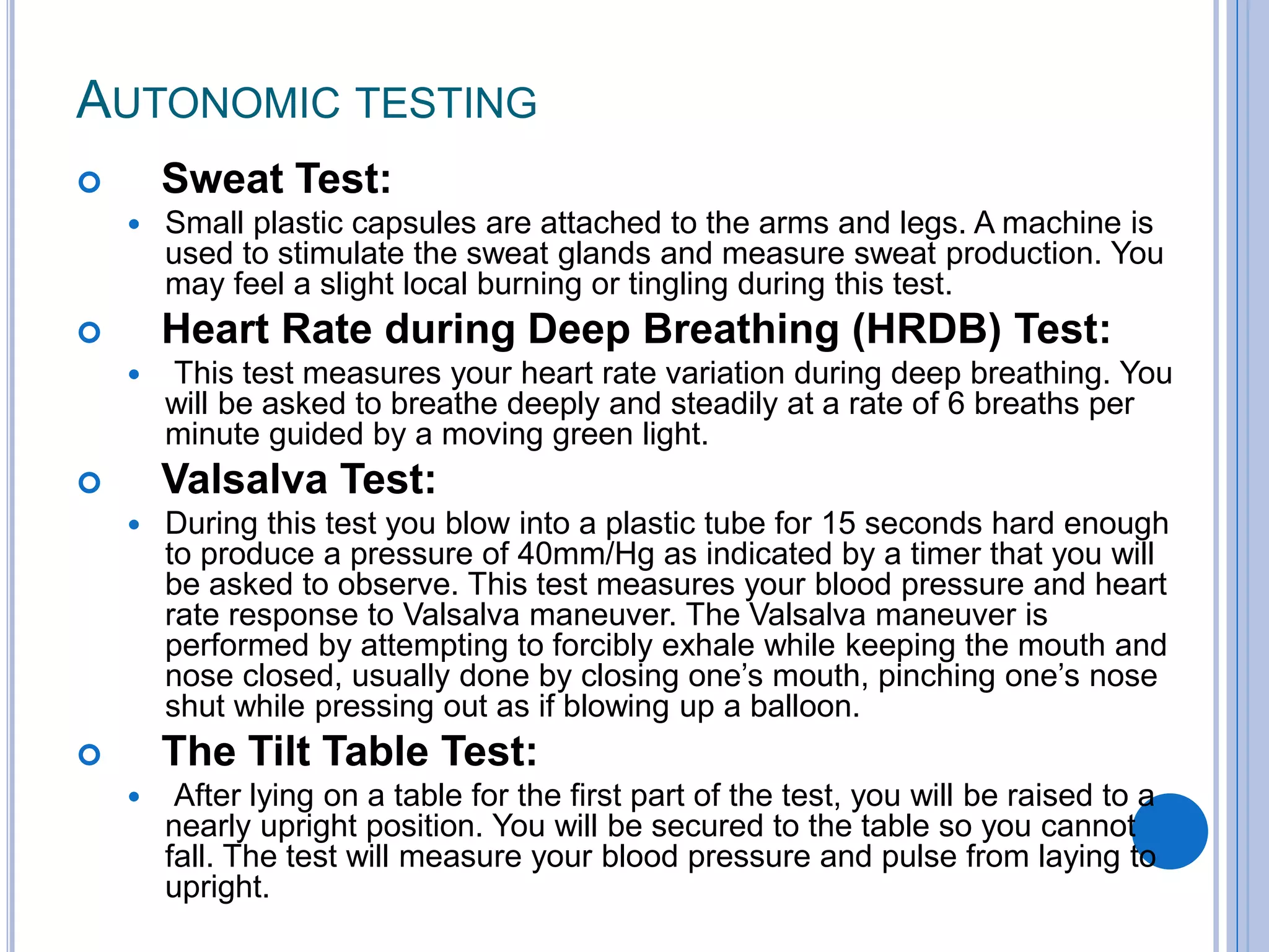 AUTONOMIC TESTING
 Sweat Test:
 Small plastic capsules are attached to the arms and legs. A machine is
used to stimulate the sweat glands and measure sweat production. You
may feel a slight local burning or tingling during this test.
 Heart Rate during Deep Breathing (HRDB) Test:
 This test measures your heart rate variation during deep breathing. You
will be asked to breathe deeply and steadily at a rate of 6 breaths per
minute guided by a moving green light.
 Valsalva Test:
 During this test you blow into a plastic tube for 15 seconds hard enough
to produce a pressure of 40mm/Hg as indicated by a timer that you will
be asked to observe. This test measures your blood pressure and heart
rate response to Valsalva maneuver. The Valsalva maneuver is
performed by attempting to forcibly exhale while keeping the mouth and
nose closed, usually done by closing one‘s mouth, pinching one‘s nose
shut while pressing out as if blowing up a balloon.
 The Tilt Table Test:
 After lying on a table for the first part of the test, you will be raised to a
nearly upright position. You will be secured to the table so you cannot
fall. The test will measure your blood pressure and pulse from laying to
upright.
 