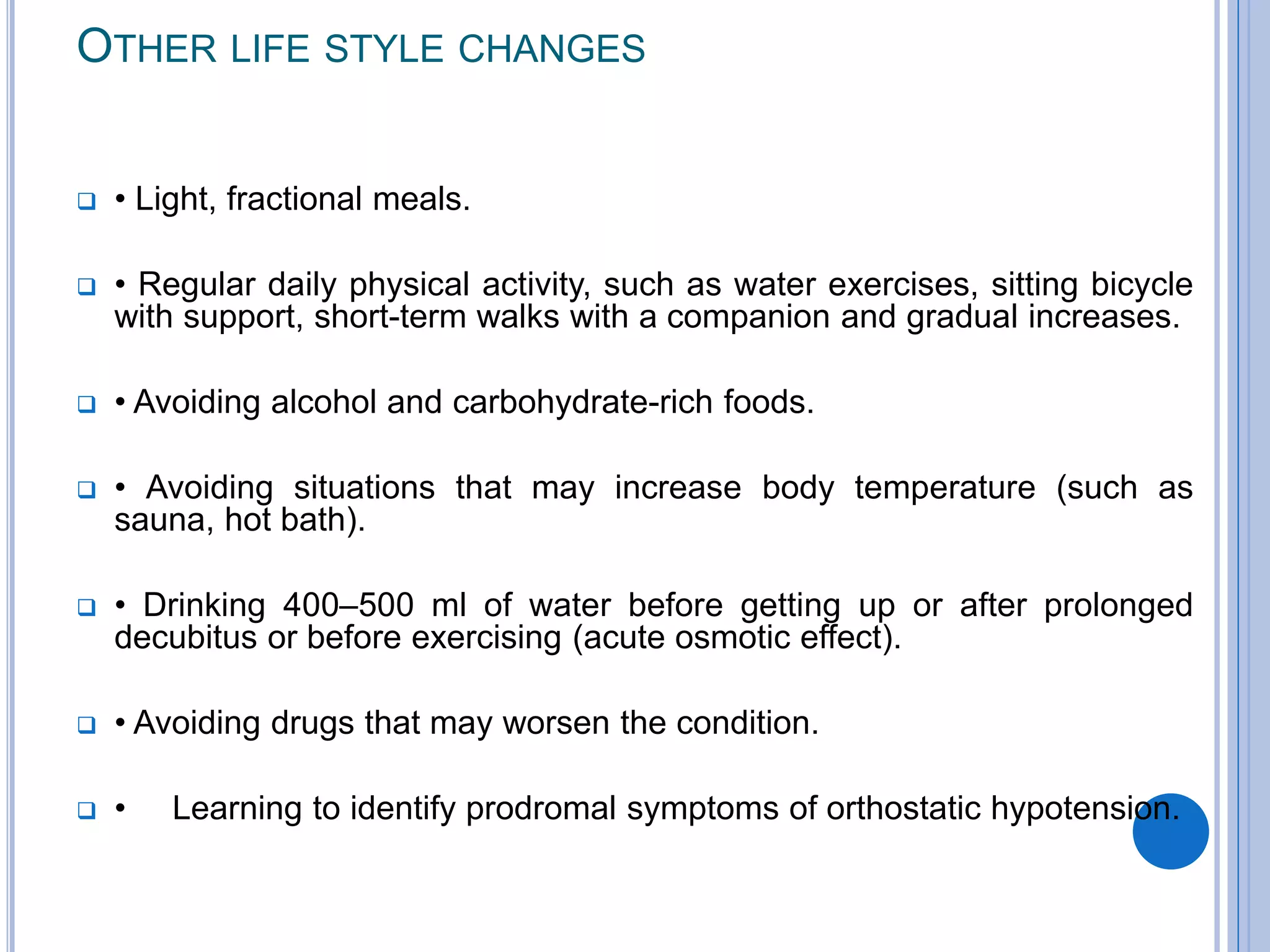 OTHER LIFE STYLE CHANGES
 • Light, fractional meals.
 • Regular daily physical activity, such as water exercises, sitting bicycle
with support, short-term walks with a companion and gradual increases.
 • Avoiding alcohol and carbohydrate-rich foods.
 • Avoiding situations that may increase body temperature (such as
sauna, hot bath).
 • Drinking 400–500 ml of water before getting up or after prolonged
decubitus or before exercising (acute osmotic effect).
 • Avoiding drugs that may worsen the condition.
 • Learning to identify prodromal symptoms of orthostatic hypotension.
 