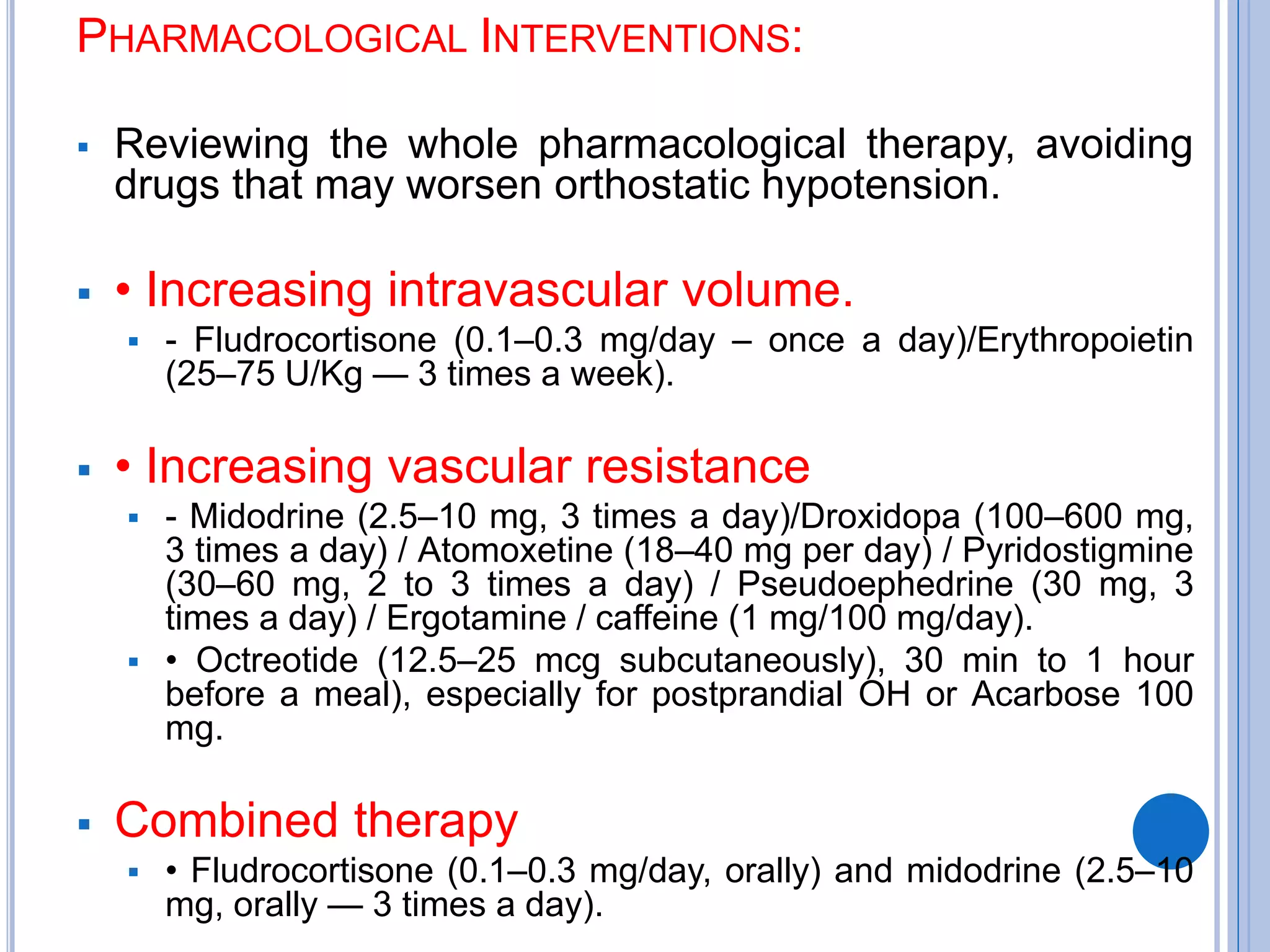 PHARMACOLOGICAL INTERVENTIONS:
 Reviewing the whole pharmacological therapy, avoiding
drugs that may worsen orthostatic hypotension.
 • Increasing intravascular volume.
 - Fludrocortisone (0.1–0.3 mg/day – once a day)/Erythropoietin
(25–75 U/Kg — 3 times a week).
 • Increasing vascular resistance
 - Midodrine (2.5–10 mg, 3 times a day)/Droxidopa (100–600 mg,
3 times a day) / Atomoxetine (18–40 mg per day) / Pyridostigmine
(30–60 mg, 2 to 3 times a day) / Pseudoephedrine (30 mg, 3
times a day) / Ergotamine / caffeine (1 mg/100 mg/day).
 • Octreotide (12.5–25 mcg subcutaneously), 30 min to 1 hour
before a meal), especially for postprandial OH or Acarbose 100
mg.
 Combined therapy
 • Fludrocortisone (0.1–0.3 mg/day, orally) and midodrine (2.5–10
mg, orally — 3 times a day).
 