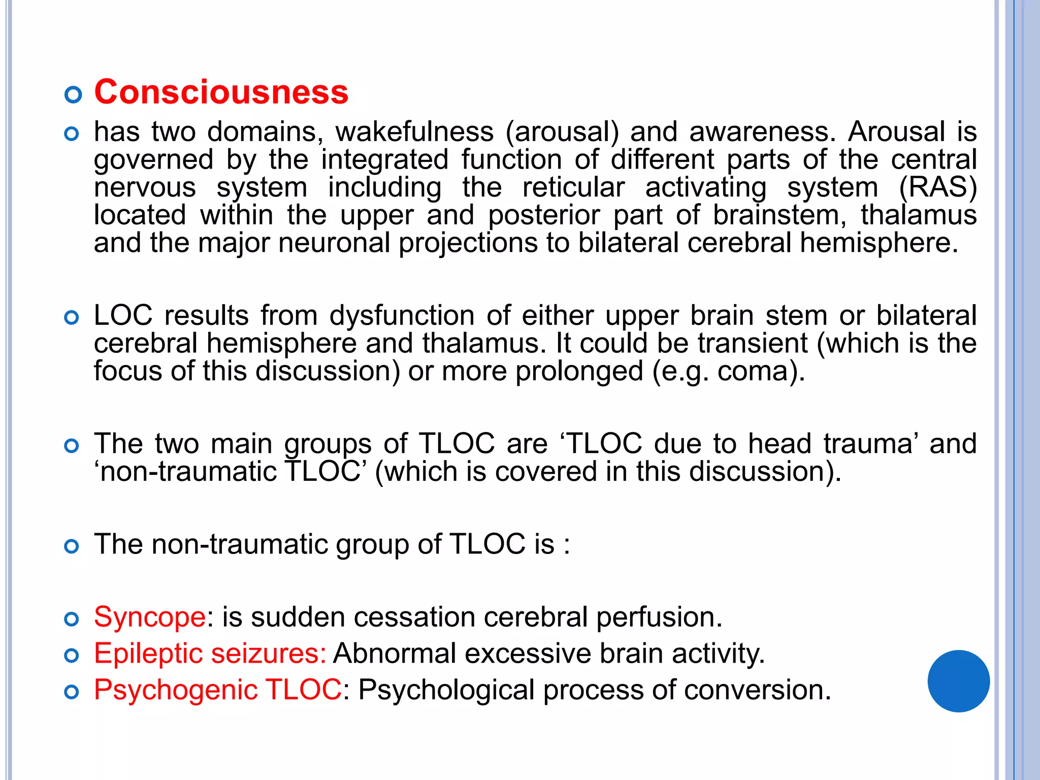  Consciousness
 has two domains, wakefulness (arousal) and awareness. Arousal is
governed by the integrated function of different parts of the central
nervous system including the reticular activating system (RAS)
located within the upper and posterior part of brainstem, thalamus
and the major neuronal projections to bilateral cerebral hemisphere.
 LOC results from dysfunction of either upper brain stem or bilateral
cerebral hemisphere and thalamus. It could be transient (which is the
focus of this discussion) or more prolonged (e.g. coma).
 The two main groups of TLOC are ‗TLOC due to head trauma‘ and
‗non-traumatic TLOC‘ (which is covered in this discussion).
 The non-traumatic group of TLOC is :
 Syncope: is sudden cessation cerebral perfusion.
 Epileptic seizures: Abnormal excessive brain activity.
 Psychogenic TLOC: Psychological process of conversion.
 