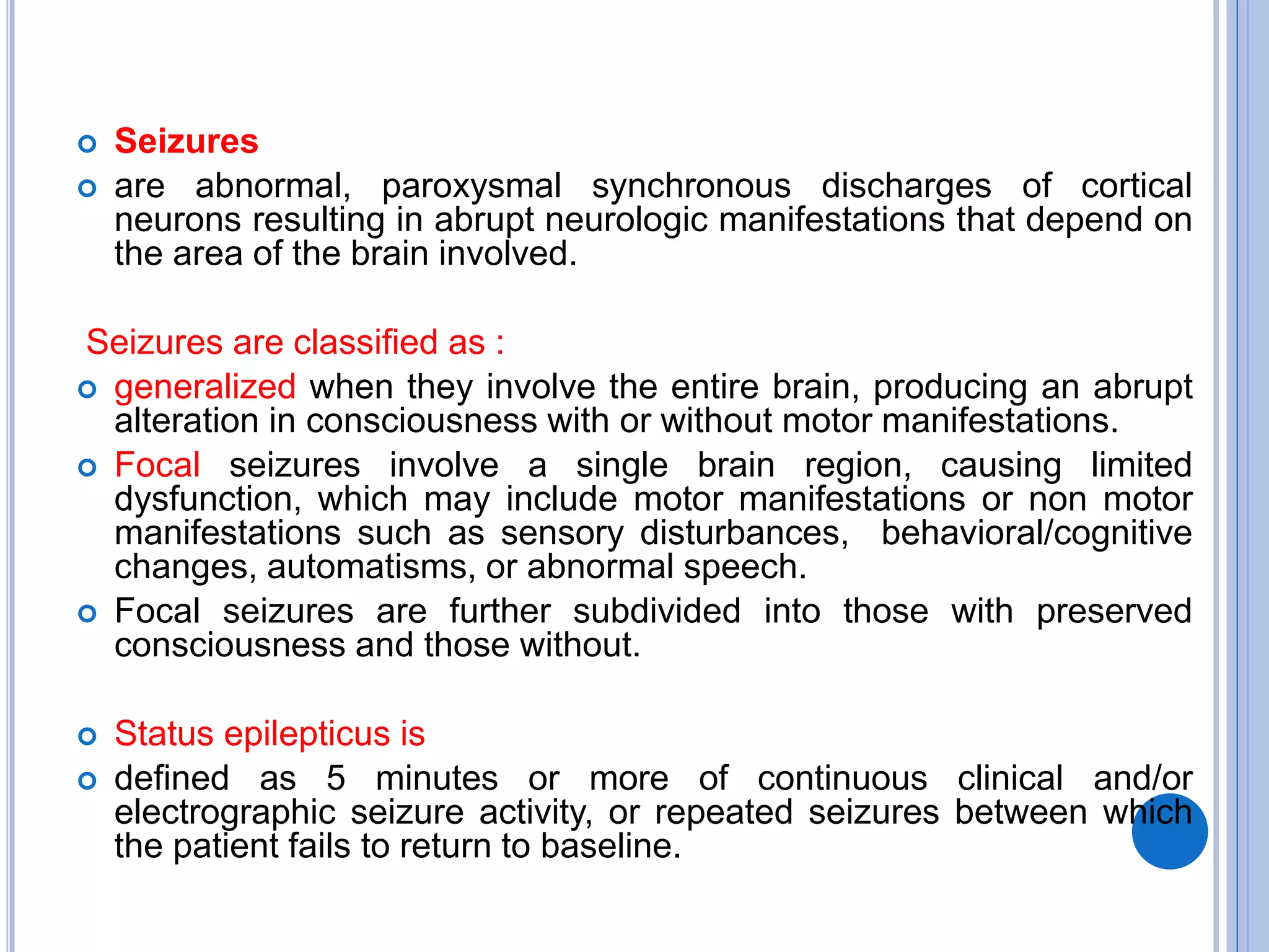  Seizures
 are abnormal, paroxysmal synchronous discharges of cortical
neurons resulting in abrupt neurologic manifestations that depend on
the area of the brain involved.
Seizures are classified as :
 generalized when they involve the entire brain, producing an abrupt
alteration in consciousness with or without motor manifestations.
 Focal seizures involve a single brain region, causing limited
dysfunction, which may include motor manifestations or non motor
manifestations such as sensory disturbances, behavioral/cognitive
changes, automatisms, or abnormal speech.
 Focal seizures are further subdivided into those with preserved
consciousness and those without.
 Status epilepticus is
 defined as 5 minutes or more of continuous clinical and/or
electrographic seizure activity, or repeated seizures between which
the patient fails to return to baseline.
 