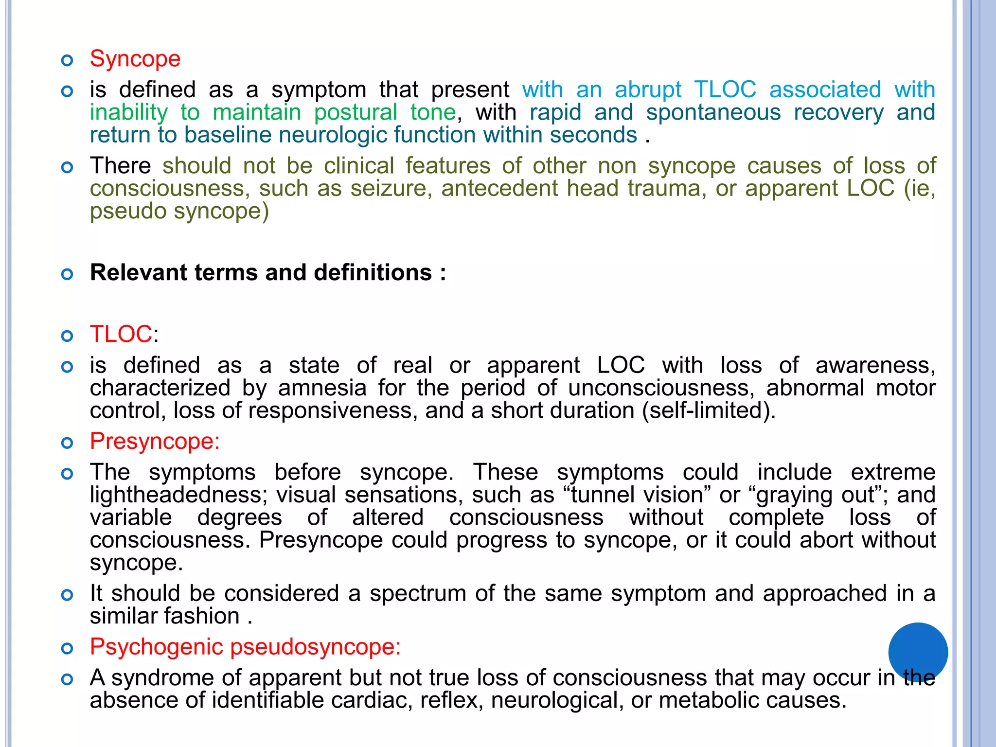  Syncope
 is defined as a symptom that present with an abrupt TLOC associated with
inability to maintain postural tone, with rapid and spontaneous recovery and
return to baseline neurologic function within seconds .
 There should not be clinical features of other non syncope causes of loss of
consciousness, such as seizure, antecedent head trauma, or apparent LOC (ie,
pseudo syncope)
 Relevant terms and definitions :
 TLOC:
 is defined as a state of real or apparent LOC with loss of awareness,
characterized by amnesia for the period of unconsciousness, abnormal motor
control, loss of responsiveness, and a short duration (self-limited).
 Presyncope:
 The symptoms before syncope. These symptoms could include extreme
lightheadedness; visual sensations, such as ―tunnel vision‖ or ―graying out‖; and
variable degrees of altered consciousness without complete loss of
consciousness. Presyncope could progress to syncope, or it could abort without
syncope.
 It should be considered a spectrum of the same symptom and approached in a
similar fashion .
 Psychogenic pseudosyncope:
 A syndrome of apparent but not true loss of consciousness that may occur in the
absence of identifiable cardiac, reflex, neurological, or metabolic causes.
 