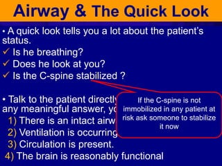 Airway & The Quick Look
• A quick look tells you a lot about the patient’s
status.
 Is he breathing?
 Does he look at you?
 Is the C-spine stabilized ?
• Talk to the patient directly. If the patient gives
any meaningful answer, you will know that:
1) There is an intact airway
2) Ventilation is occurring
3) Circulation is present.
4) The brain is reasonably functional
If the C-spine is not
immobilized in any patient at
risk ask someone to stabilize
it now
 
