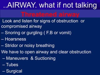 ..AIRWAY. what if not talking
1/25/2023
Threatened airway
Any of the following is a possible cause or risk for
airway obstruction
• Coma (GCS<9)
• F.B or aspiration
• Maxillofacial trauma
• Neck trauma
• Burn
-Thermal injury causes airway edema
-Inhalation injury can cause hypoxia
C-Spine injuries (C3,4,5 impair respiratory drive)
Look and listen for signs of obstruction or
compromised airway
– Snoring or gurgling ( F.B or vomit)
– Hoarsness
– Stridor or noisy breathing
We have to open airway and clear obstruction
– Maneuvers & Suctioning
– Tubes
– Surgical
 
