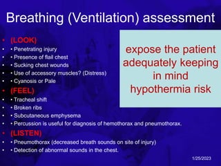 Breathing (Ventilation) assessment
• (LOOK)
• • Penetrating injury
• • Presence of flail chest
• • Sucking chest wounds
• • Use of accessory muscles? (Distress)
• • Cyanosis or Pale
• (FEEL)
• • Tracheal shift
• • Broken ribs
• • Subcutaneous emphysema
• • Percussion is useful for diagnosis of hemothorax and pneumothorax.
• (LISTEN)
• • Pneumothorax (decreased breath sounds on site of injury)
• • Detection of abnormal sounds in the chest.
The respiratory rate
and effort are sensitive
indicators in chest
trauma. They should be
monitored and
recorded at frequent
intervals.
expose the patient
adequately keeping
in mind
hypothermia risk
1/25/2023
 