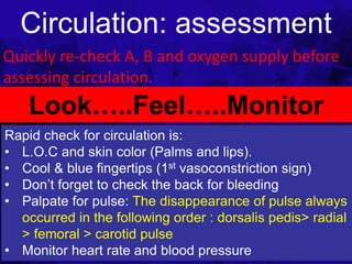 Circulation: assessment
Quickly re-check A, B and oxygen supply before
assessing circulation.
1/25/2023
Look…..Feel…..Monitor
Rapid check for circulation is:
• L.O.C and skin color (Palms and lips).
• Cool & blue fingertips (1st vasoconstriction sign)
• Don’t forget to check the back for bleeding
• Palpate for pulse: The disappearance of pulse always
occurred in the following order : dorsalis pedis> radial
> femoral > carotid pulse
• Monitor heart rate and blood pressure
 