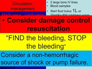 Circulation:
management
• 2 large bore IV lines
• Blood samples
• Start fluid bolus 1L or
20ml/Kg BW (children) warm
crystalloids and think about
giving blood
• Avoid hypoxemia and
hypercarbia giving O2 to all
• Aggressive and continued
volume resuscitation is not a
substitute for definitive control
of hemorrhage
• Aggressive crystalloids
resuscitation before control of
bleeding has been
demonstrated to increase
mortality and morbidity.
Volume, volume
& stop bleeding
• Direct pressure is the
preferred method
• Fractured long
bones or pelvis must
be splinted
• If possible, avoid
tourniquets
1/25/2023
• Consider damage control
resuscitation
“FIND the bleeding, STOP
the bleeding”
Consider a non-hemorrhagic
source of shock or pump failure.
 