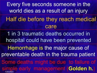Every five seconds someone in the
world dies as a result of an injury
Half die before they reach medical
care
1 in 3 traumatic deaths occurred in
hospital could have been prevented
Some deaths might be due to failure of
simple early management (Golden h.)
1/25/2023
Hemorrhage is the major cause of
preventable death in the trauma patient
 