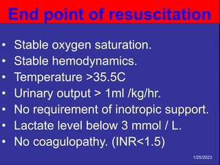 • Stable oxygen saturation.
• Stable hemodynamics.
• Temperature >35.5C
• Urinary output > 1ml /kg/hr.
• No requirement of inotropic support.
• Lactate level below 3 mmol / L.
• No coagulopathy. (INR<1.5)
End point of resuscitation
1/25/2023
 