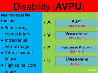 Disability (AVPU)
• A rapid & easy
neurological
assessment as
a baseline for
more detailed
neuro
examination in
the secondary
survey
• A
• V
• P
• U
ALERT
GCS = 14-15
VERBAL RESPONSE
GCS = 9 - 13
UNRESPONSIVE
GCS = 3
RESPONDS TO PAIN ONLY
GCS = 4 - 8
1/25/2023
-L.O.C : AVPU vs
GCS
-Pupillary function
-4 extremity
movements
-External signs of
head injury
-Check glucose
Neurological life
threats
 Penetrating
cranial injury
 Intracranial
hemorrhage
 Diffuse axonal
injury
 High spinal cord
injury
 
