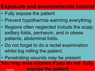 Exposure and environmental control
• Fully expose the patient
• Prevent hypothermia warming everything.
• Regions often neglected include the scalp,
axillary folds, perineum, and in obese
patients, abdominal folds.
• Do not forget to do a rectal examination
whilst log rolling the patient.
• Penetrating wounds may be present
anywhere
You may miss injuries if you do not fully
expose the patient
1/25/2023
 