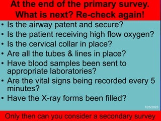 At the end of the primary survey.
What is next? Re-check again!
• Is the airway patent and secure?
• Is the patient receiving high flow oxygen?
• Is the cervical collar in place?
• Are all the tubes & lines in place?
• Have blood samples been sent to
appropriate laboratories?
• Are the vital signs being recorded every 5
minutes?
• Have the X-ray forms been filled?
Only then can you consider a secondary survey
1/25/2023
 