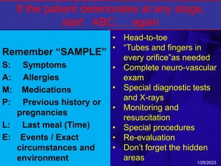 Secondary
survey: History
Remember “SAMPLE”
S: Symptoms
A: Allergies
M: Medications
P: Previous history or
pregnancies
L: Last meal (Time)
E: Events / Exact
circumstances and
environment
Secondary survey:
Components
• Head-to-toe
• “Tubes and fingers in
every orifice”as needed
• Complete neuro-vascular
exam
• Special diagnostic tests
and X-rays
• Monitoring and
resuscitation
• Special procedures
• Re-evaluation
• Don’t forget the hidden
areas 1/25/2023
If the patient deteriorates at any stage,
start ABC…. again
 