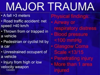 MAJOR TRAUMA
• A fall >3 meters
• Road traffic accident: net
speed >40 km/h
• Thrown from or trapped in
a vehicle
• Pedestrian or cyclist hit by
a car
• Unrestrained occupant of
a vehicle
• Injury from high or low
velocity weapon
Physical findings:
• Airway or
respiratory distress
• Blood pressure
<100 mmHg
• Glasgow Coma
Scale <13/15
• Penetrating injury
• More than 1 area
injured
1/25/2023
 