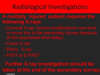 Radiological Investigations
• A multiply injured patient requires the
following X-rays
–Cervical X-ray (recent modifications now tend
to move this to the secondary survey because
of the associated time delay)
–Chest X-ray
–Pelvic X-ray
–FAST or E-FAST
Further X-ray investigation should be
taken at the end of the secondary survey.
1/25/2023
 