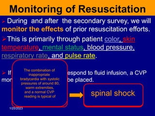 Monitoring of Resuscitation
 During and after the secondary survey, we will
monitor the effects of prior resuscitation efforts.
This is primarily through patient color, skin
temperature, mental status, blood pressure,
respiratory rate, and pulse rate.
 If the patient does not respond to fluid infusion, a CVP
monitoring catheter must be placed.
A low CVP (less than 6
indicates
the need for further
fluid
A high CVP
raises suspicion of
obstructive shock
The combination of
inappropriate
bradycardia with systolic
pressures of around 80,
warm extremities,
and a normal CVP
reading is typical of spinal shock.
1/25/2023
 