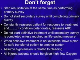 Don’t forget
• Start resuscitation at the same time as performing
primary survey
• Do not start secondary survey until completing primary
survey
• Constantly reassess patient for response to treatment
and…….. if condition deteriorates, reassess ABC
• Do not start definitive treatment until secondary survey
is completed unless required as life-saving measure
• When definitive treatment is not available, have a plan
for safe transfer of patient to another center
• Assume hypotension is related to bleeding
• All injured patients should be given high flow Oxygen
 