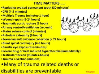 Take home message
• Co-ordinated team for trauma care
• Correct and in sequence ATLS approach
• Primary survey includes synchronized assessment and
treatment of trauma patient
• Priorities of resuscitation are same for all
• Proper transfer protocol should be
followed
• Many of trauma related deaths are preventable
TIME MATTERS……
•Replacing avulsed permanent tooth (30 minutes)
•CPR (4-5 minutes)
•Multiple Trauma (minutes-1 hour)
•Wound repairs (6-24 hours)
•Traumatic aortic rupture (1 hour)
•Airway control/ventilation (sec-min)
•Status seizure control (minutes)
•Pulseless extremity (6 hours)
•Sexual assault evidence collection (< 72 hours)
•Blunt spinal cord injury (4-8 hours)
•Caustic eye exposures (minutes)
•Severe drug or heat induced hyperthermia (immediately)
•Testicular torsion (minutes-hours)
•Trauma C-Section (minutes)
•Many of trauma related deaths or
disabilities are preventable 1/25/2023
 