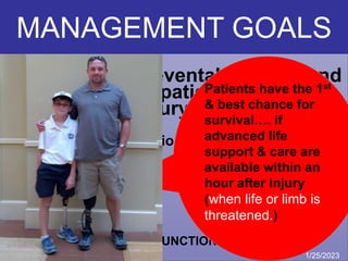 “To minimize preventable death and
to restore the patient back to his
pre-injury status”
Having the following priorities :
• LIFE SALVAGE
• LIMB SALVAGE
• SALVAGE OF TOTAL FUNCTION IF POSSIBLE
What are the aims in
Primary Trauma Care?
Patients have the 1st
& best chance for
survival…. if
advanced life
support & care are
available within an
hour after injury
(when life or limb is
threatened.)
1/25/2023
MANAGEMENT GOALS
 