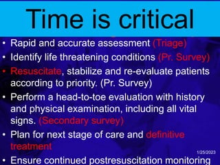 safe and reliable initial
trauma management steps
• Rapid and accurate assessment (Triage)
• Identify life threatening conditions (Pr. Survey)
• Resuscitate, stabilize and re-evaluate patients
according to priority. (Pr. Survey)
• Perform a head-to-toe evaluation with history
and physical examination, including all vital
signs. (Secondary survey)
• Plan for next stage of care and definitive
treatment
• Ensure continued postresuscitation monitoring
1/25/2023
Time is critical
 