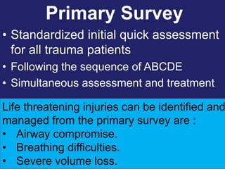 Primary Survey
• Standardized initial quick assessment
for all trauma patients
• Following the sequence of ABCDE
• Simultaneous assessment and treatment
1/25/2023
Life threatening injuries can be identified and
managed from the primary survey are :
• Airway compromise.
• Breathing difficulties.
• Severe volume loss.
 