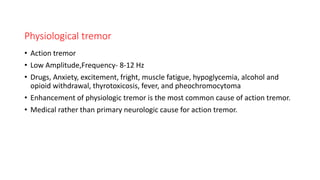 Physiological tremor
• Action tremor
• Low Amplitude,Frequency- 8-12 Hz
• Drugs, Anxiety, excitement, fright, muscle fatigue, hypoglycemia, alcohol and
opioid withdrawal, thyrotoxicosis, fever, and pheochromocytoma
• Enhancement of physiologic tremor is the most common cause of action tremor.
• Medical rather than primary neurologic cause for action tremor.
 