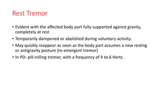 Rest Tremor
• Evident with the affected body part fully supported against gravity,
completely at rest
• Temporarily dampened or abolished during voluntary activity.
• May quickly reappear as soon as the body part assumes a new resting
or antigravity posture (re-emergent tremor)
• In PD- pill-rolling tremor, with a frequency of 4 to 6 Hertz .
 