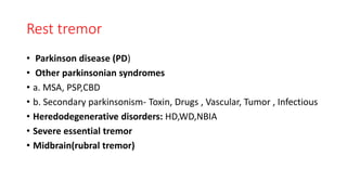 Rest tremor
• Parkinson disease (PD)
• Other parkinsonian syndromes
• a. MSA, PSP,CBD
• b. Secondary parkinsonism- Toxin, Drugs , Vascular, Tumor , Infectious
• Heredodegenerative disorders: HD,WD,NBIA
• Severe essential tremor
• Midbrain(rubral tremor)
 