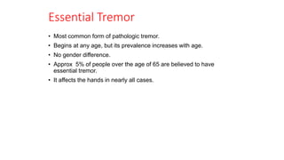 Essential Tremor
• Most common form of pathologic tremor.
• Begins at any age, but its prevalence increases with age.
• No gender difference.
• Approx 5% of people over the age of 65 are believed to have
essential tremor.
• It affects the hands in nearly all cases.
 