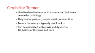 Cerebellar Tremor
• Used to describe tremors that are caused by known
cerebellar pathology.
• They can be postural, simple kinetic, or intention
• Tremor frequency is typically low 3 to 4 Hz
• Can be associated with ataxia and dysmetria.
Titubation of the head and neck
 