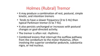 Holmes (Rubral) Tremor
• It may produce a combination of rest, postural, simple
kinetic, and intention tremors
• Tends to have a slower frequency (3 to 5 Hz) than
typical Parkinson tremor (5 to 7 Hz).
• It also persists unchanged or increases with postural
changes or goal-directed activity.
• The tremor is often not rhythmic .
• Combined lesions that interrupt the outflow pathway
from the cerebellum to the motor thalamus, often
involving the superior cerebellar peduncle, substantia
nigra, or red nucleus.
 