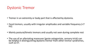 Dystonic Tremor
• Tremor in an extremity or body part that is affected by dystonia.
• Focal tremors, usually with irregular amplitudes and variable frequency (<7
Hz).
• Mainly postural/kinetic tremors and usually not seen during complete rest
• The use of an alleviating maneuver (geste antagoniste, sensory trick) can
be helpful in distinguishing dystonic tremor from other tremor syndromes,
such as ET.
 