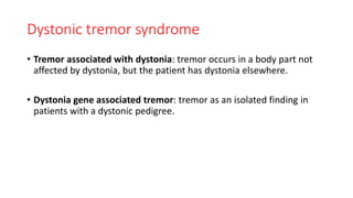 Dystonic tremor syndrome
• Tremor associated with dystonia: tremor occurs in a body part not
affected by dystonia, but the patient has dystonia elsewhere.
• Dystonia gene associated tremor: tremor as an isolated finding in
patients with a dystonic pedigree.
 