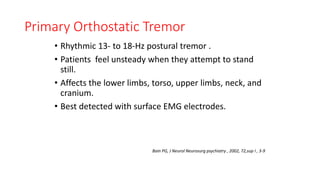 Primary Orthostatic Tremor
• Rhythmic 13- to 18-Hz postural tremor .
• Patients feel unsteady when they attempt to stand
still.
• Affects the lower limbs, torso, upper limbs, neck, and
cranium.
• Best detected with surface EMG electrodes.
Bain PG, J Neurol Neurosurg psychiatry , 2002, 72,sup I , 3-9
 