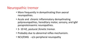 Neuropathic tremor
• More frequently in demyelinating than axonal
neuropathies.
• Acute and chronic inflammatory demyelinating
polyneuropathies, hereditary motor, sensory, and IgM
paraproteinaemic neuropathies.
• 3- 10 HZ, postural /kinetic tremor.
• Probably due to abnormal reflex mechanisim.
• NCV/EMG - e/o peripheral neuropathy
 