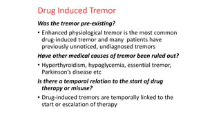 Drug Induced Tremor
Was the tremor pre-existing?
• Enhanced physiological tremor is the most common
drug-induced tremor and many patients have
previously unnoticed, undiagnosed tremors
Have other medical causes of tremor been ruled out?
• Hyperthyroidism, hypoglycemia, essential tremor,
Parkinson’s disease etc
Is there a temporal relation to the start of drug
therapy or misuse?
• Drug-induced tremors are temporally linked to the
start or escalation of therapy
 