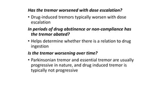 Has the tremor worsened with dose escalation?
• Drug-induced tremors typically worsen with dose
escalation
In periods of drug abstinence or non-compliance has
the tremor abated?
• Helps determine whether there is a relation to drug
ingestion
Is the tremor worsening over time?
• Parkinsonian tremor and essential tremor are usually
progressive in nature, and drug induced tremor is
typically not progressive
 