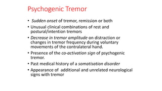 Psychogenic Tremor
• Sudden onset of tremor, remission or both
• Unusual clinical combinations of rest and
postural/intention tremors
• Decrease in tremor amplitude on distraction or
changes in tremor frequency during voluntary
movements of the contralateral hand.
• Presence of the co-activation sign of psychogenic
tremor.
• Past medical history of a somatisation disorder
• Appearance of additional and unrelated neurological
signs with tremor
 