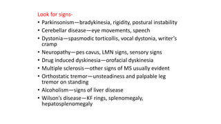 Look for signs-
• Parkinsonism—bradykinesia, rigidity, postural instability
• Cerebellar disease—eye movements, speech
• Dystonia—spasmodic torticollis, vocal dystonia, writer’s
cramp
• Neuropathy—pes cavus, LMN signs, sensory signs
• Drug induced dyskinesia—orofacial dyskinesia
• Multiple sclerosis—other signs of MS usually evident
• Orthostatic tremor—unsteadiness and palpable leg
tremor on standing
• Alcoholism—signs of liver disease
• Wilson’s disease—KF rings, splenomegaly,
hepatosplenomegaly
 