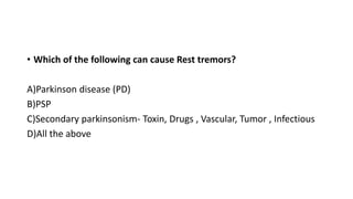• Which of the following can cause Rest tremors?
A)Parkinson disease (PD)
B)PSP
C)Secondary parkinsonism- Toxin, Drugs , Vascular, Tumor , Infectious
D)All the above
 
