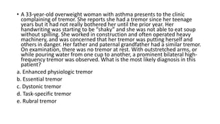 • A 33-year-old overweight woman with asthma presents to the clinic
complaining of tremor. She reports she had a tremor since her teenage
years but it had not really bothered her until the prior year. Her
handwriting was starting to be “shaky” and she was not able to eat soup
without spilling. She worked in construction and often operated heavy
machinery, and was concerned that her tremor was putting herself and
others in danger. Her father and paternal grandfather had a similar tremor.
On examination, there was no tremor at rest. With outstretched arms, or
while pouring water from one cup to another, a prominent bilateral high-
frequency tremor was observed. What is the most likely diagnosis in this
patient?
a. Enhanced physiologic tremor
b. Essential tremor
c. Dystonic tremor
d. Task-specific tremor
e. Rubral tremor
 