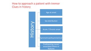 How to approach a patient with tremor
Clues in history
History
Age at onset
Sex distribution
Acute / Chronic onset
Symmetrical/Asymmetrical
Predisposing cause/
associated illness or
features
 