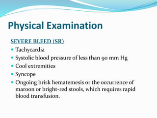 Physical Examination
SEVERE BLEED (SR)
 Tachycardia
 Systolic blood pressure of less than 90 mm Hg
 Cool extremities
 Syncope
 Ongoing brisk hematemesis or the occurrence of
maroon or bright-red stools, which requires rapid
blood transfusion.
 