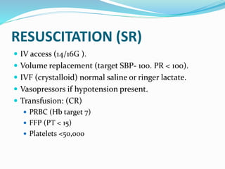 RESUSCITATION (SR)
 IV access (14/16G ).
 Volume replacement (target SBP- 100. PR < 100).
 IVF (crystalloid) normal saline or ringer lactate.
 Vasopressors if hypotension present.
 Transfusion: (CR)
 PRBC (Hb target 7)
 FFP (PT < 15)
 Platelets <50,000
 
